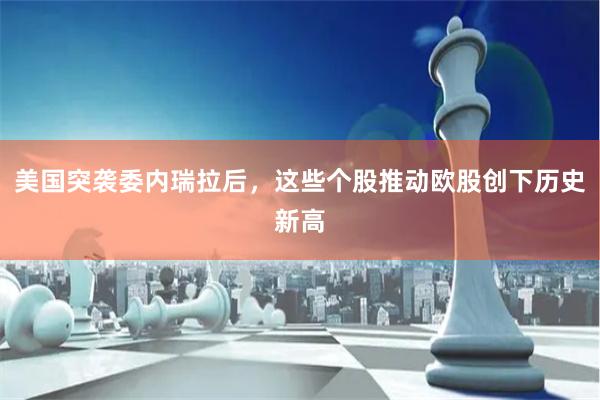 美国突袭委内瑞拉后，这些个股推动欧股创下历史新高