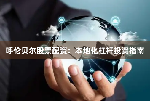 呼伦贝尔股票配资：本地化杠杆投资指南